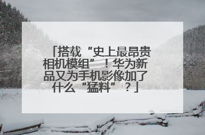 搭载“史上最昂贵相机模组”！华为新品又为手机影像加了什么“猛料”？