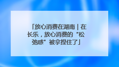 放心消费在湖南｜在长乐，放心消费的“松弛感”被拿捏住了