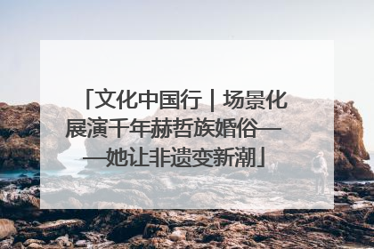 文化中国行｜场景化展演千年赫哲族婚俗——她让非遗变新潮