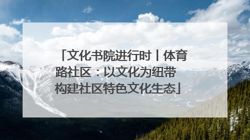 文化书院进行时丨体育路社区：以文化为纽带 构建社区特色文化生态