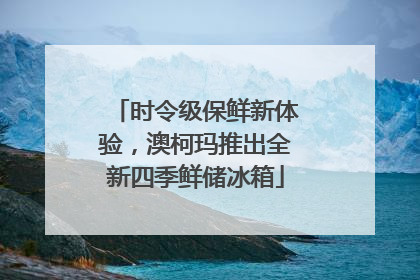 时令级保鲜新体验，澳柯玛推出全新四季鲜储冰箱