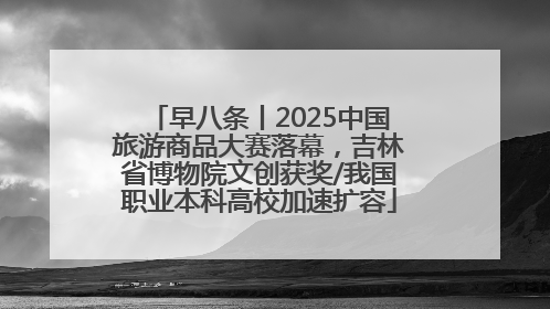 早八条丨2025中国旅游商品大赛落幕，吉林省博物院文创获奖/我国职业本科高校加速扩容