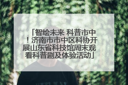智绘未来 科普市中！济南市市中区科协开展山东省科技馆周末观看科普剧及体验活动