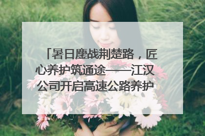 暑日鏖战荆楚路，匠心养护筑通途——江汉公司开启高速公路养护专项工程建设热潮