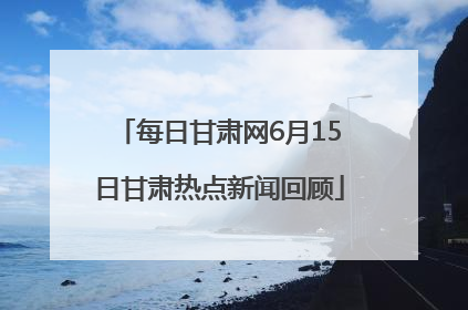 每日甘肃网6月15日甘肃热点新闻回顾