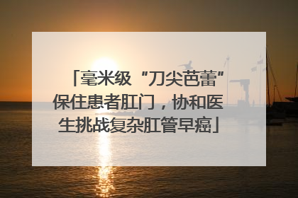 毫米级“刀尖芭蕾”保住患者肛门，协和医生挑战复杂肛管早癌