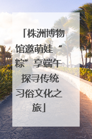 株洲博物馆邀萌娃“粽”享端午 探寻传统习俗文化之旅