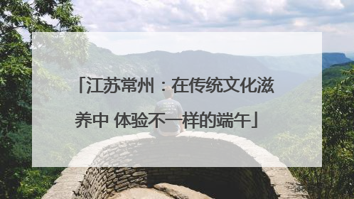 江苏常州：在传统文化滋养中 体验不一样的端午