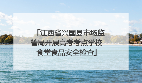 江西省兴国县市场监管局开展高考考点学校食堂食品安全检查