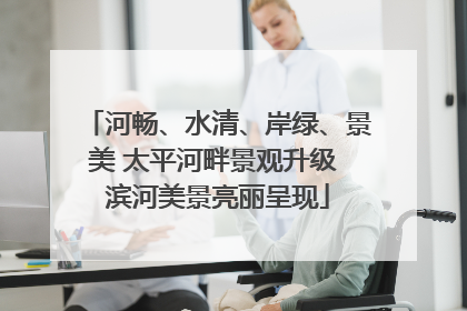 河畅、水清、岸绿、景美 太平河畔景观升级 滨河美景亮丽呈现