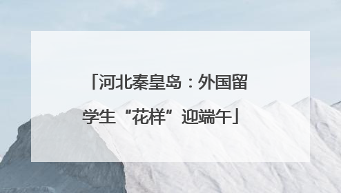 河北秦皇岛：外国留学生“花样”迎端午