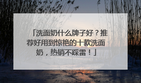 洗面奶什么牌子好？推荐好用到惊艳的十款洗面奶，热销不踩雷！