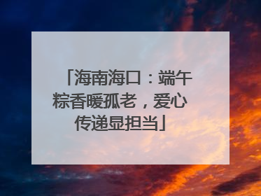 海南海口：端午粽香暖孤老，爱心传递显担当