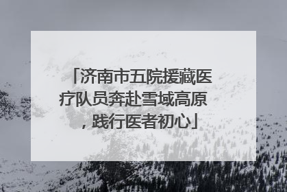 济南市五院援藏医疗队员奔赴雪域高原，践行医者初心