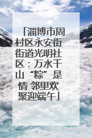 淄博市周村区永安街街道光明社区：万水千山“粽”是情 邻里欢聚迎端午