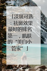 淡斑可选：祛斑效果最好的排名第一，肌肤的“美白小管家”