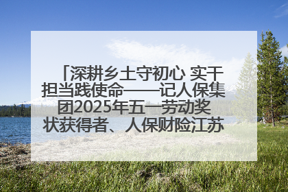 深耕乡土守初心 实干担当践使命——记人保集团2025年五一劳动奖状获得者、人保财险江苏南通海安支公司