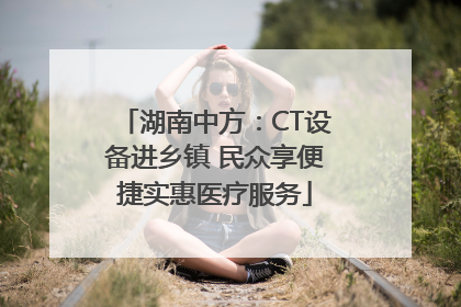 湖南中方：CT设备进乡镇 民众享便捷实惠医疗服务