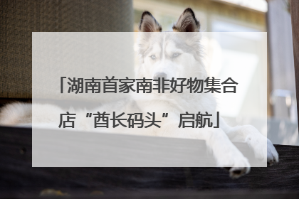 湖南首家南非好物集合店“酋长码头”启航