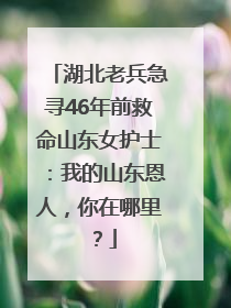 湖北老兵急寻46年前救命山东女护士：我的山东恩人，你在哪里？