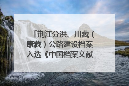 荆江分洪、川藏（康藏）公路建设档案入选《中国档案文献遗产名录》