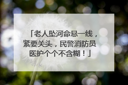 老人坠河命悬一线，紧要关头，民警消防员医护个个不含糊！