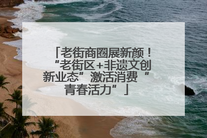 老街商圈展新颜！“老街区+非遗文创新业态”激活消费“青春活力”