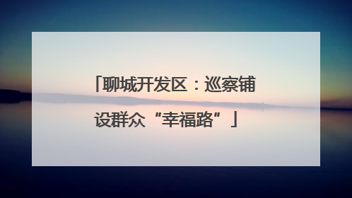 聊城开发区：巡察铺设群众“幸福路”