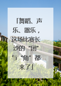 舞蹈、声乐、器乐，这场比赛长沙的“团”与“角”都来了