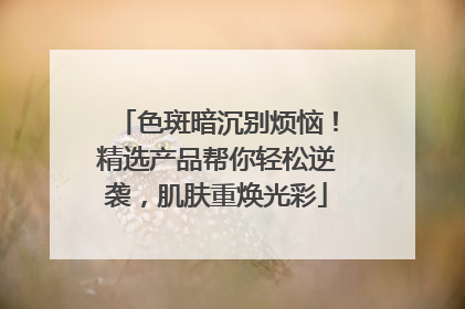 色斑暗沉别烦恼！精选产品帮你轻松逆袭，肌肤重焕光彩