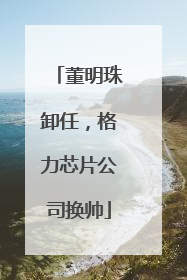 董明珠卸任，格力芯片公司换帅