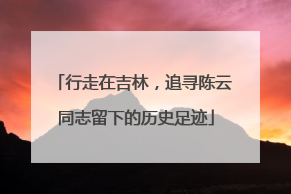 行走在吉林，追寻陈云同志留下的历史足迹