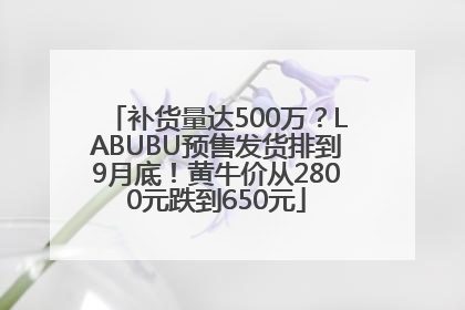 补货量达500万？LABUBU预售发货排到9月底！黄牛价从2800元跌到650元