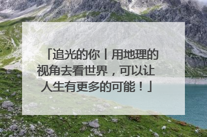 追光的你丨用地理的视角去看世界，可以让人生有更多的可能！