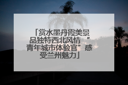 赏水墨丹霞美景 品独特西北风情 “青年城市体验官”感受兰州魅力
