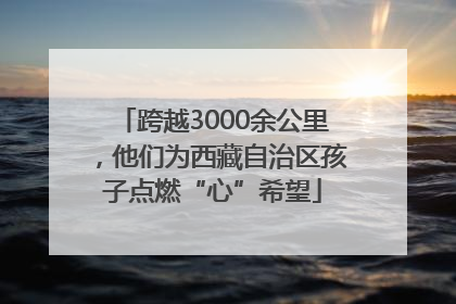 跨越3000余公里，他们为西藏自治区孩子点燃“心”希望