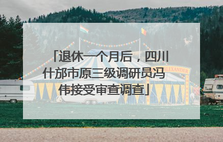 退休一个月后，四川什邡市原三级调研员冯伟接受审查调查