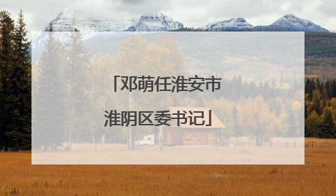邓萌任淮安市淮阴区委书记