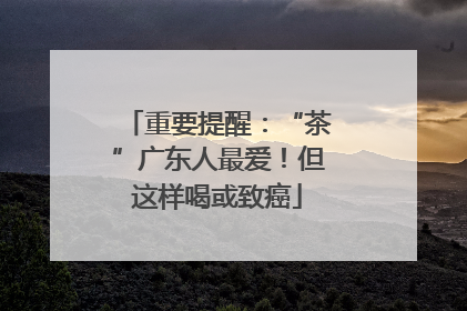 重要提醒：“茶”广东人最爱！但这样喝或致癌
