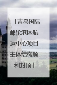 青岛国际邮轮港区航运中心项目主体结构顺利封顶