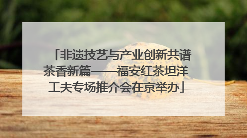 非遗技艺与产业创新共谱茶香新篇——福安红茶坦洋工夫专场推介会在京举办
