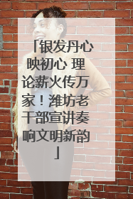银发丹心映初心 理论薪火传万家！潍坊老干部宣讲奏响文明新韵