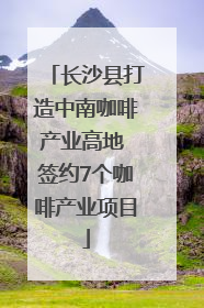 长沙县打造中南咖啡产业高地 签约7个咖啡产业项目