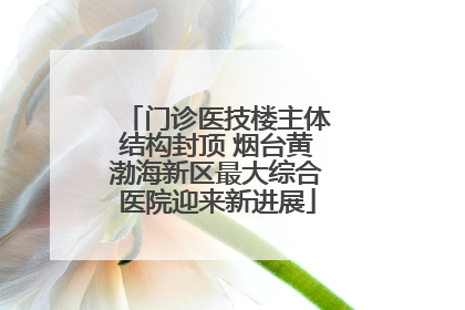 门诊医技楼主体结构封顶 烟台黄渤海新区最大综合医院迎来新进展