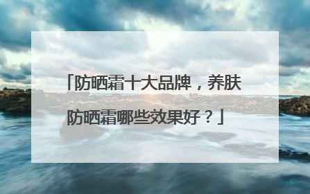 防晒霜十大品牌，养肤防晒霜哪些效果好？
