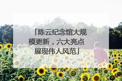 陈云纪念馆大规模更新，六大亮点展现伟人风范