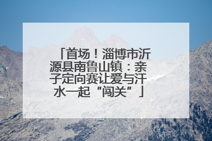首场！淄博市沂源县南鲁山镇：亲子定向赛让爱与汗水一起“闯关”