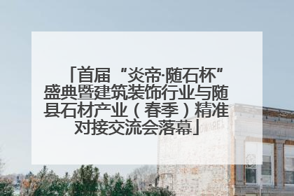 首届“炎帝·随石杯”盛典暨建筑装饰行业与随县石材产业（春季）精准对接交流会落幕