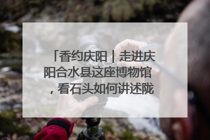 香约庆阳｜走进庆阳合水县这座博物馆，看石头如何讲述陇东千年历史