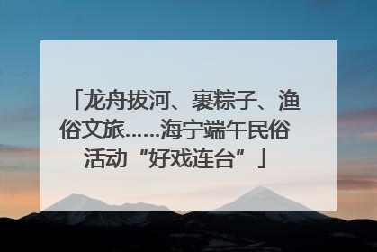 龙舟拔河、裹粽子、渔俗文旅……海宁端午民俗活动“好戏连台”